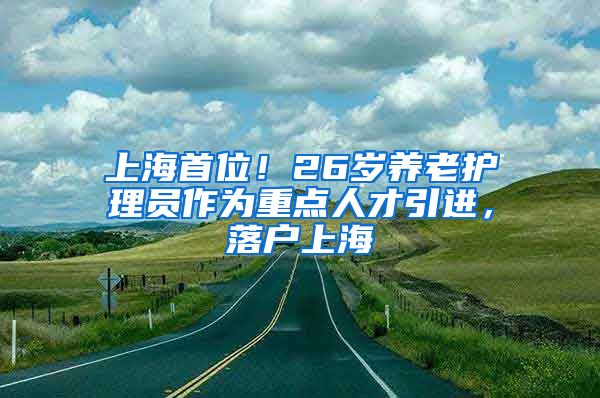 上海首位！26岁养老护理员作为重点人才引进，落户上海