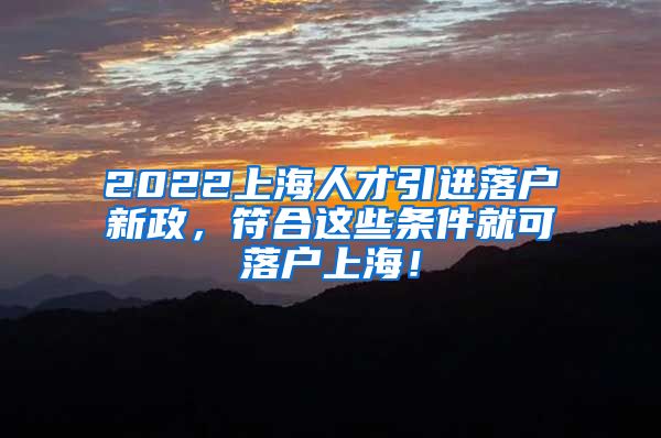 2022上海人才引进落户新政，符合这些条件就可落户上海！