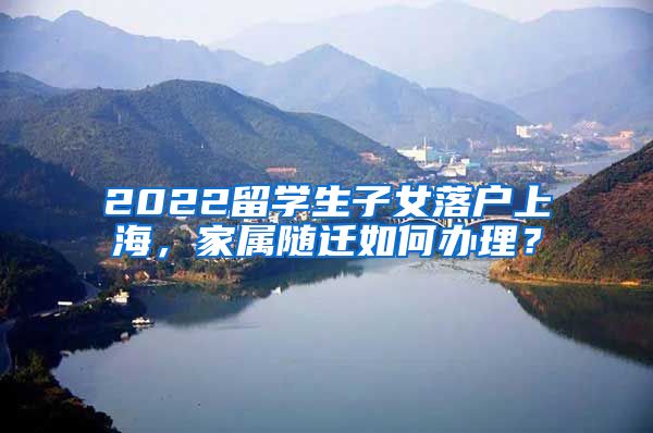 2022留学生子女落户上海，家属随迁如何办理？