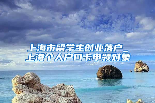 上海市留学生创业落户_上海个人户口卡申领对象