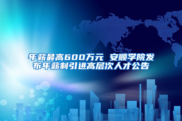 年薪最高600万元 安顺学院发布年薪制引进高层次人才公告