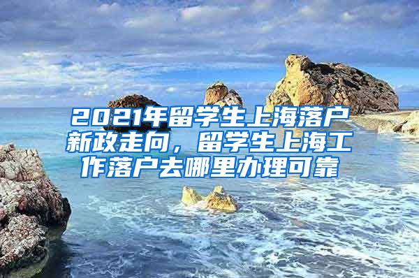 2021年留学生上海落户新政走向，留学生上海工作落户去哪里办理可靠