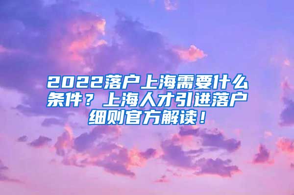 2022落户上海需要什么条件？上海人才引进落户细则官方解读！