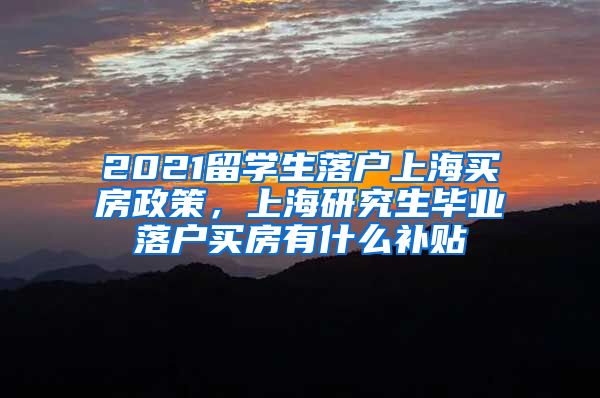 2021留学生落户上海买房政策，上海研究生毕业落户买房有什么补贴