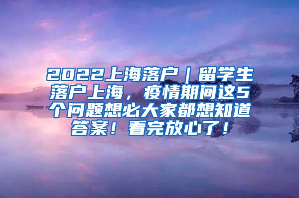 2022上海落户｜留学生落户上海，疫情期间这5个问题想必大家都想知道答案！看完放心了！