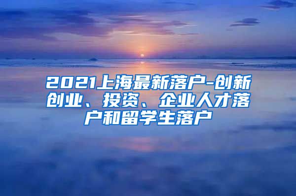 2021上海最新落户-创新创业、投资、企业人才落户和留学生落户