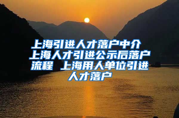 上海引进人才落户中介 上海人才引进公示后落户流程 上海用人单位引进人才落户