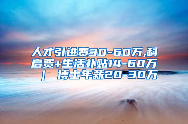 人才引进费30-60万,科启费+生活补贴14-60万 ｜ 博士年薪20-30万