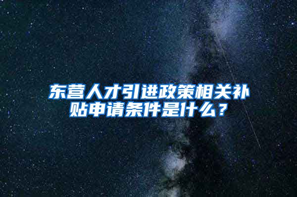 东营人才引进政策相关补贴申请条件是什么？