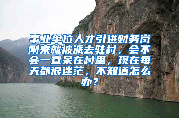 事业单位人才引进财务岗刚来就被派去驻村，会不会一直呆在村里，现在每天都很迷茫，不知道怎么办？