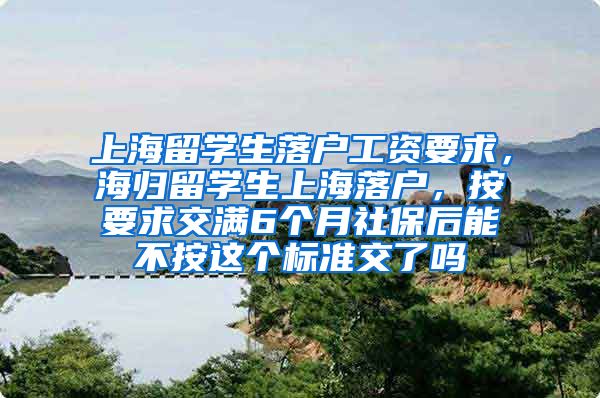 上海留学生落户工资要求，海归留学生上海落户，按要求交满6个月社保后能不按这个标准交了吗