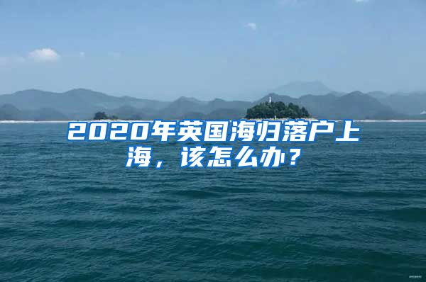 2020年英国海归落户上海，该怎么办？