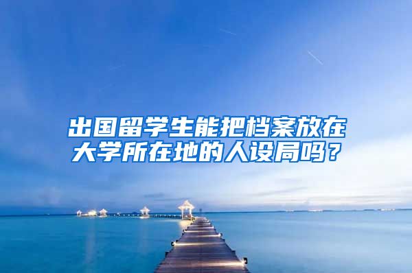 出国留学生能把档案放在大学所在地的人设局吗？