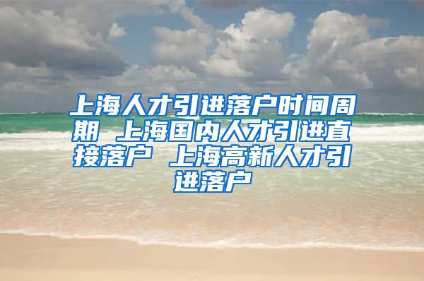 上海人才引进落户时间周期 上海国内人才引进直接落户 上海高新人才引进落户