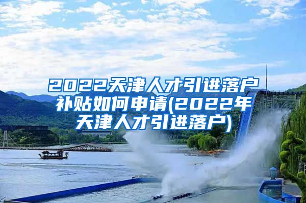 2022天津人才引进落户补贴如何申请(2022年天津人才引进落户)