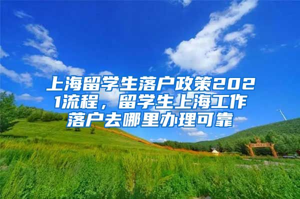 上海留学生落户政策2021流程，留学生上海工作落户去哪里办理可靠