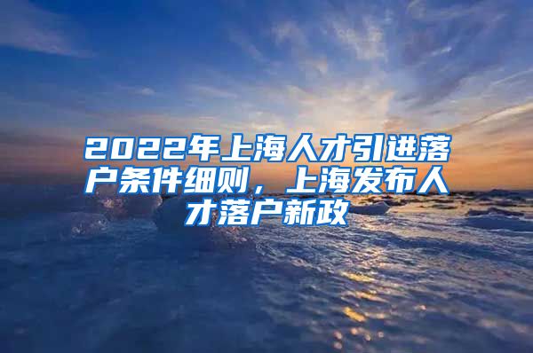 2022年上海人才引进落户条件细则，上海发布人才落户新政