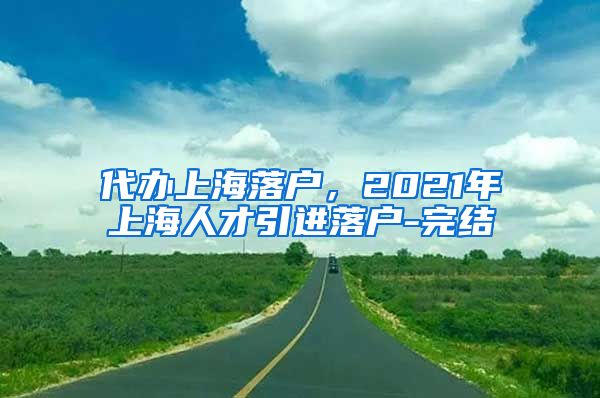 代办上海落户，2021年上海人才引进落户-完结