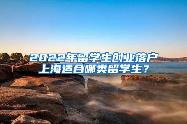 2022年留学生创业落户上海适合哪类留学生？