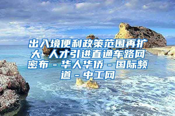 出入境便利政策范围再扩大 人才引进直通车路网密布－华人华侨－国际频道－中工网