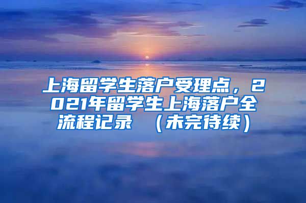 上海留学生落户受理点，2021年留学生上海落户全流程记录 （未完待续）