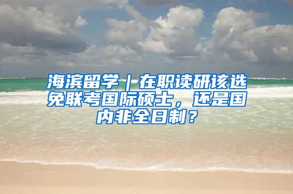 海滨留学｜在职读研该选免联考国际硕士，还是国内非全日制？