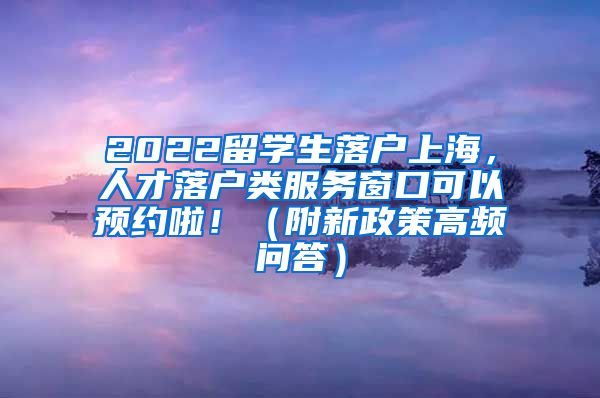 2022留学生落户上海，人才落户类服务窗口可以预约啦！（附新政策高频问答）