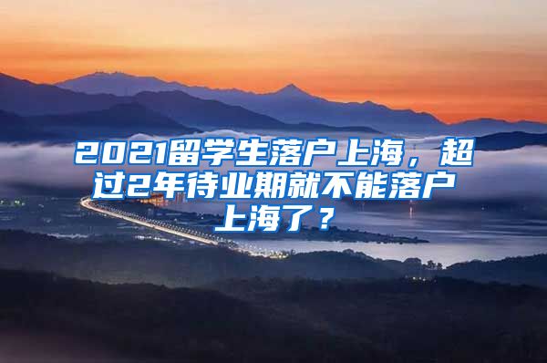 2021留学生落户上海，超过2年待业期就不能落户上海了？