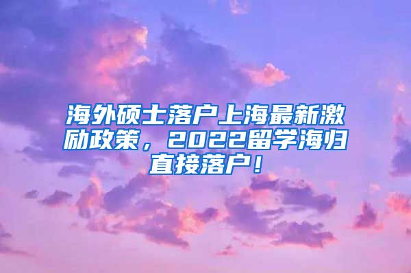 海外硕士落户上海最新激励政策，2022留学海归直接落户！