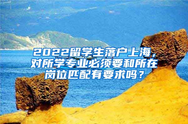 2022留学生落户上海，对所学专业必须要和所在岗位匹配有要求吗？