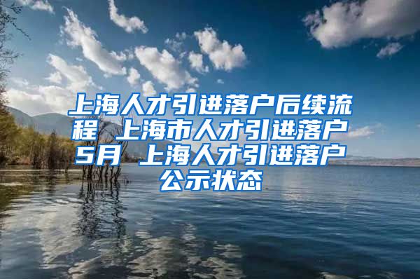 上海人才引进落户后续流程 上海市人才引进落户5月 上海人才引进落户公示状态