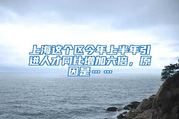 上海这个区今年上半年引进人才同比增加六倍，原因是……