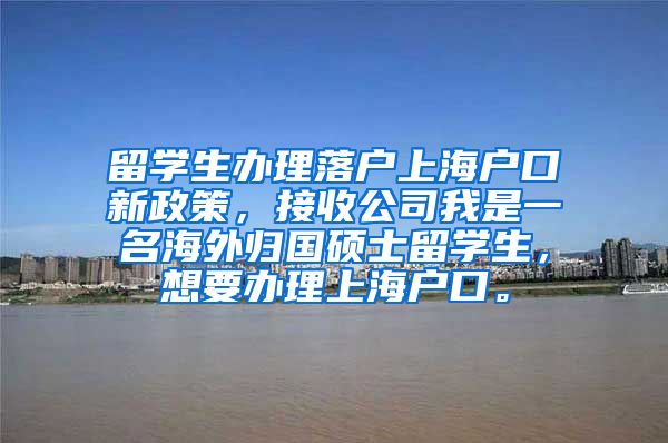 留学生办理落户上海户口新政策，接收公司我是一名海外归国硕士留学生，想要办理上海户口。