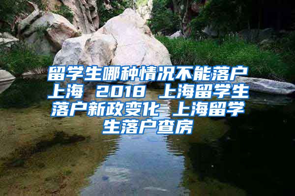 留学生哪种情况不能落户上海 2018 上海留学生落户新政变化 上海留学生落户查房