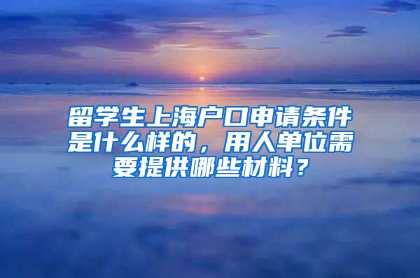 留学生上海户口申请条件是什么样的，用人单位需要提供哪些材料？