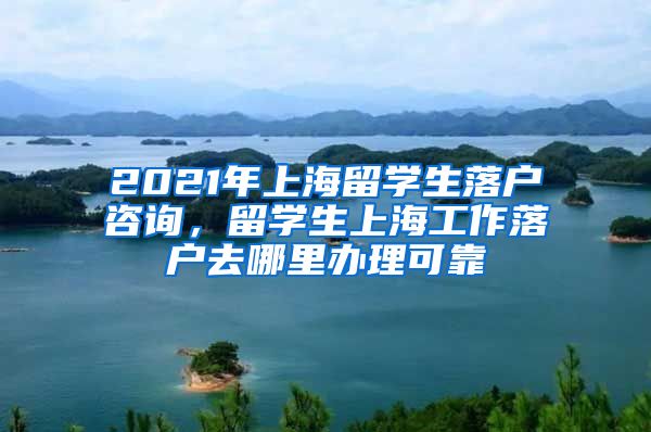 2021年上海留学生落户咨询，留学生上海工作落户去哪里办理可靠