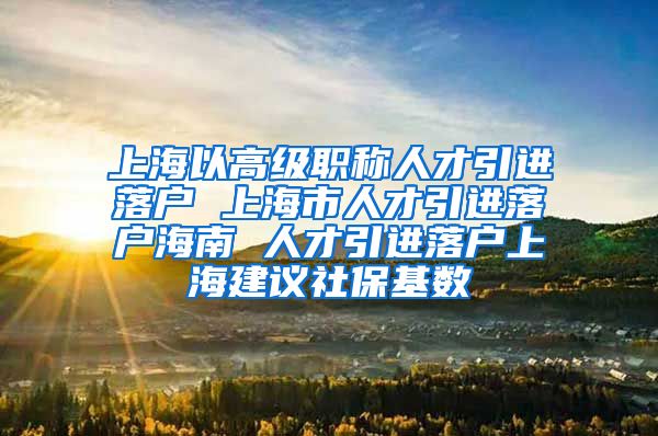 上海以高级职称人才引进落户 上海市人才引进落户海南 人才引进落户上海建议社保基数