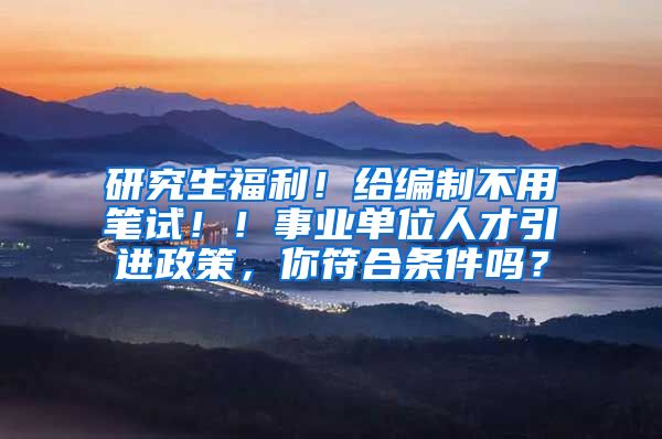 研究生福利！给编制不用笔试！！事业单位人才引进政策，你符合条件吗？