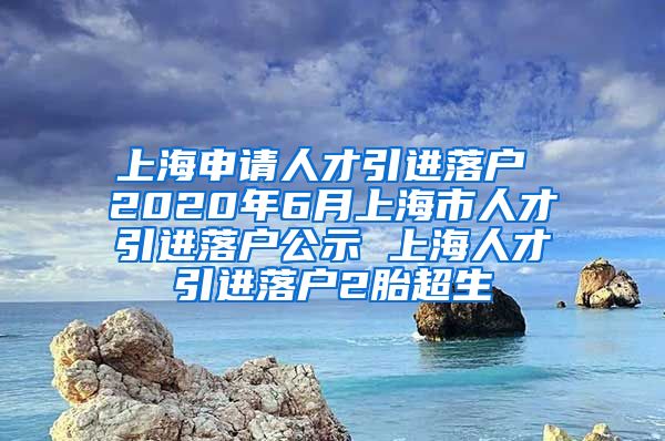 上海申请人才引进落户 2020年6月上海市人才引进落户公示 上海人才引进落户2胎超生