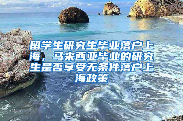 留学生研究生毕业落户上海，马来西亚毕业的研究生是否享受无条件落户上海政策