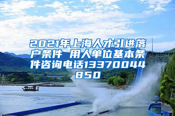 2021年上海人才引进落户条件 用人单位基本条件咨询电话13370044850