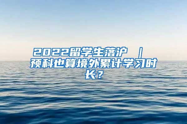 2022留学生落沪 ｜ 预科也算境外累计学习时长？