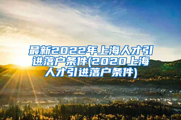 最新2022年上海人才引进落户条件(2020上海人才引进落户条件)