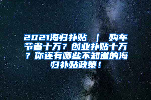 2021海归补贴 ｜ 购车节省十万？创业补贴十万？你还有哪些不知道的海归补贴政策！