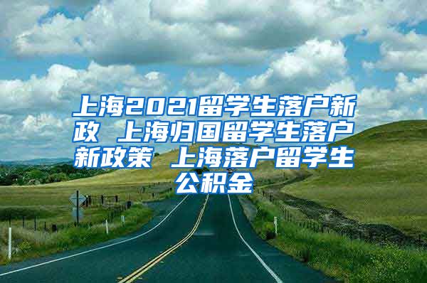 上海2021留学生落户新政 上海归国留学生落户新政策 上海落户留学生公积金