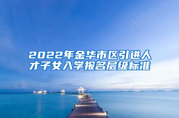 2022年金华市区引进人才子女入学报名层级标准