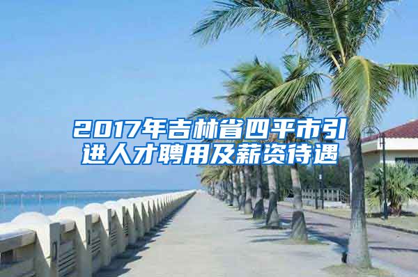 2017年吉林省四平市引进人才聘用及薪资待遇