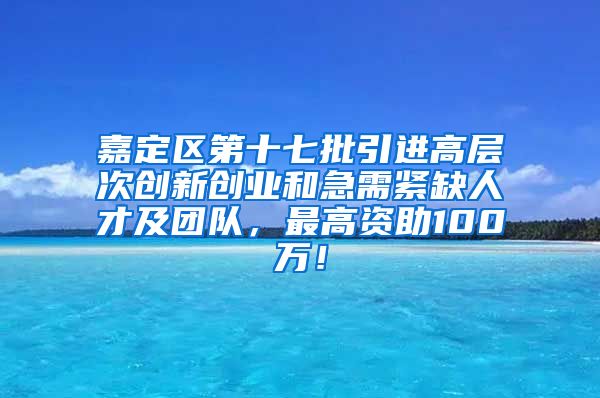 嘉定区第十七批引进高层次创新创业和急需紧缺人才及团队，最高资助100万！