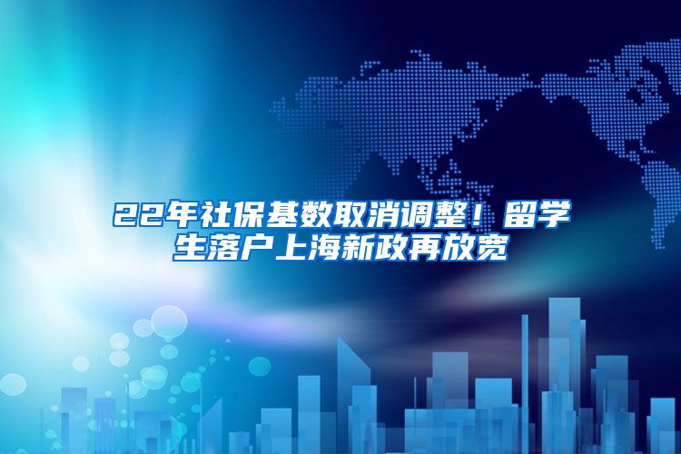 22年社保基数取消调整！留学生落户上海新政再放宽