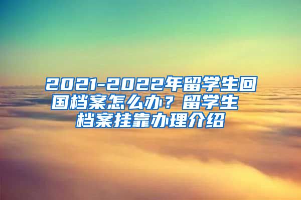 2021-2022年留学生回国档案怎么办？留学生 档案挂靠办理介绍